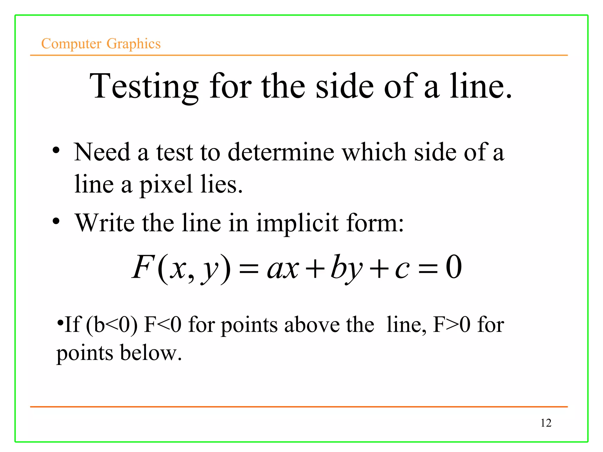 Computer Graphics


      Testing for the side of a line.
 • Need a test to determine which side of a
   line a pixel lies.
 • Write the line in implicit form:
            F ( x, y ) = ax + by + c = 0
  •If (b<0) F<0 for points above the line, F>0 for
  points below.

                                                     12
 