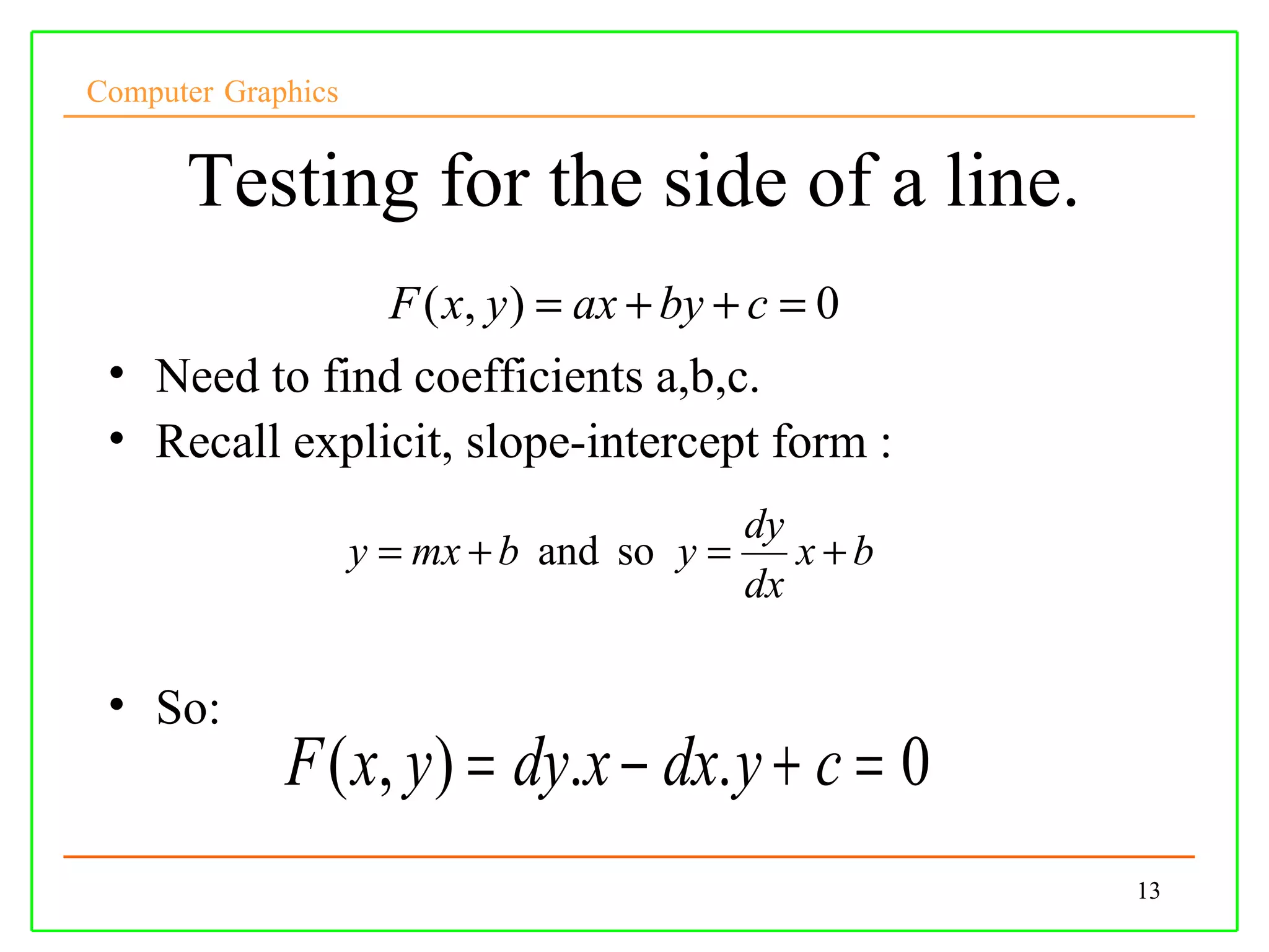 Computer Graphics


      Testing for the side of a line.
                      F ( x, y ) = ax + by + c = 0
 • Need to find coefficients a,b,c.
 • Recall explicit, slope-intercept form :
                                          dy
                    y = mx + b and so y =    x+b
                                          dx

 • So:
             F ( x, y ) = dy.x − dx. y + c = 0
                                                     13
 