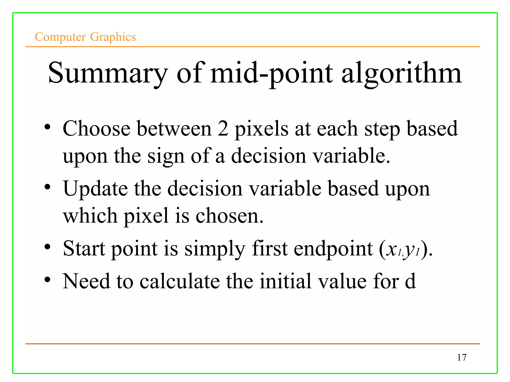 Computer Graphics


  Summary of mid-point algorithm
 • Choose between 2 pixels at each step based
   upon the sign of a decision variable.
 • Update the decision variable based upon
   which pixel is chosen.
 • Start point is simply first endpoint (x1,y1).
 • Need to calculate the initial value for d


                                               17
 