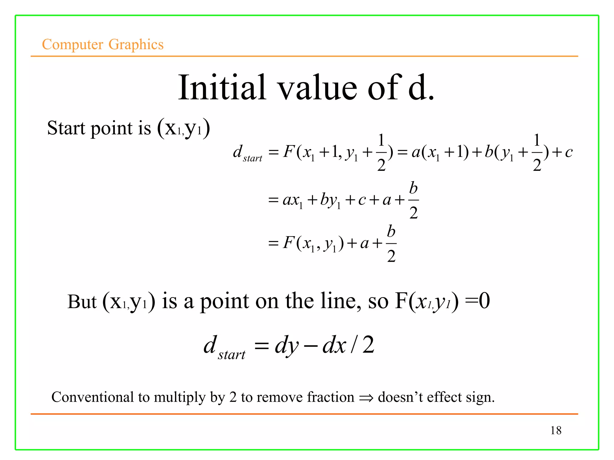 Computer Graphics


                     Initial value of d.
Start point is (x1,y1)
                                                            1                      1
                              d start   = F ( x1 + 1, y1 + ) = a( x1 + 1) + b( y1 + ) + c
                                                            2                      2
                                                                b
                                        = ax1 + by1 + c + a +
                                                                2
                                                              b
                                        = F ( x1 , y1 ) + a +
                                                              2

   But (x1,y1) is a point on the line, so F(x1,y1) =0

                         d start = dy − dx / 2
 Conventional to multiply by 2 to remove fraction ⇒ doesn’t effect sign.

                                                                                     18
 