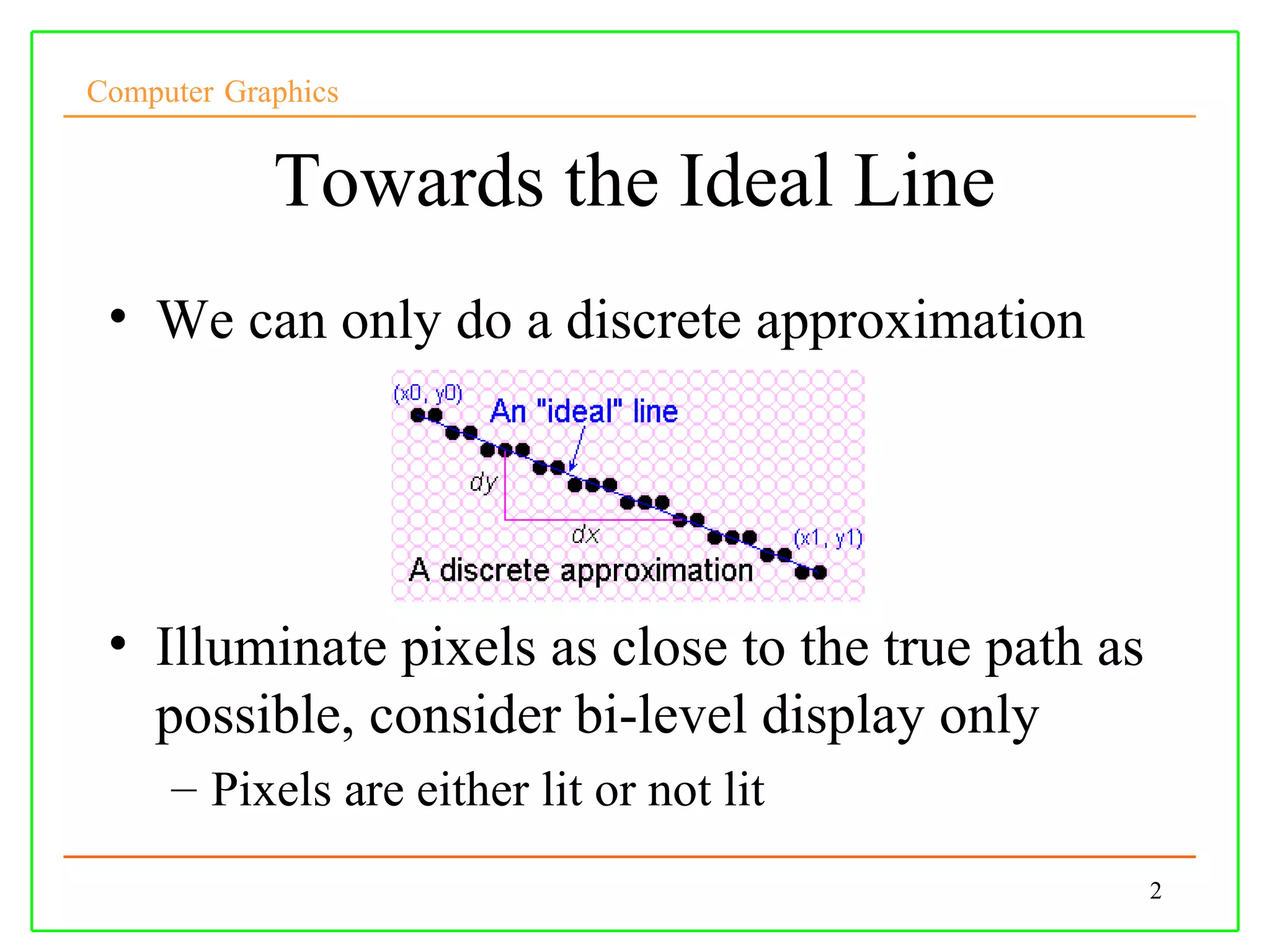 Computer Graphics


            Towards the Ideal Line
 • We can only do a discrete approximation




 • Illuminate pixels as close to the true path as
   possible, consider bi-level display only
     – Pixels are either lit or not lit
                                                    2
 