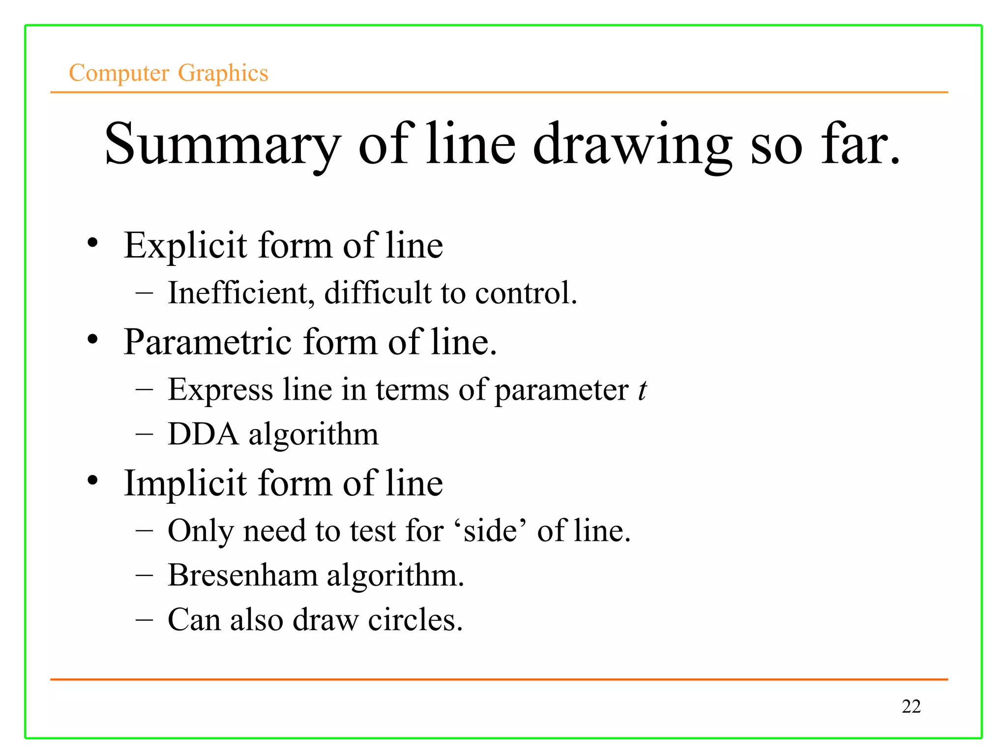 Computer Graphics


  Summary of line drawing so far.
 • Explicit form of line
     – Inefficient, difficult to control.
 • Parametric form of line.
     – Express line in terms of parameter t
     – DDA algorithm
 • Implicit form of line
     – Only need to test for ‘side’ of line.
     – Bresenham algorithm.
     – Can also draw circles.

                                               22
 