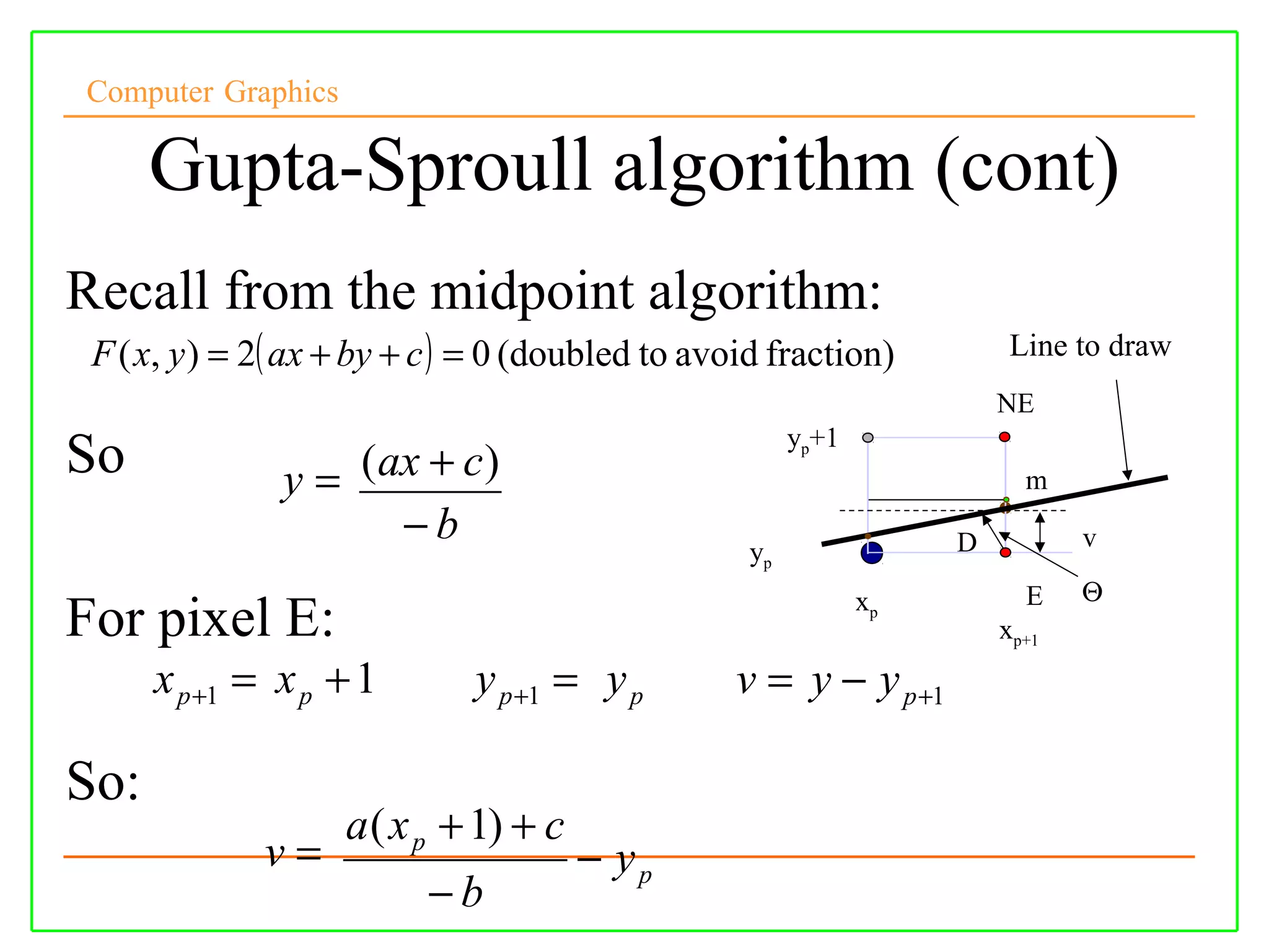 Computer Graphics

      Gupta-Sproull algorithm (cont)
Recall from the midpoint algorithm:
 F ( x, y ) = 2( ax + by + c ) = 0 (doubled to avoid fraction)          Line to draw
                                                                       NE
                                                       yp+1
So             y = ( ax + c )                                            m
                      −b                                           D          v
                                                  yp
                                                              xp         E    Θ
For pixel E:                                                           xp+1
      x p +1 = x p + 1        y p +1 = y p       v = y − y p +1

So:
                    a ( x p + 1) + c
              v=                       − yp
                          −b
 