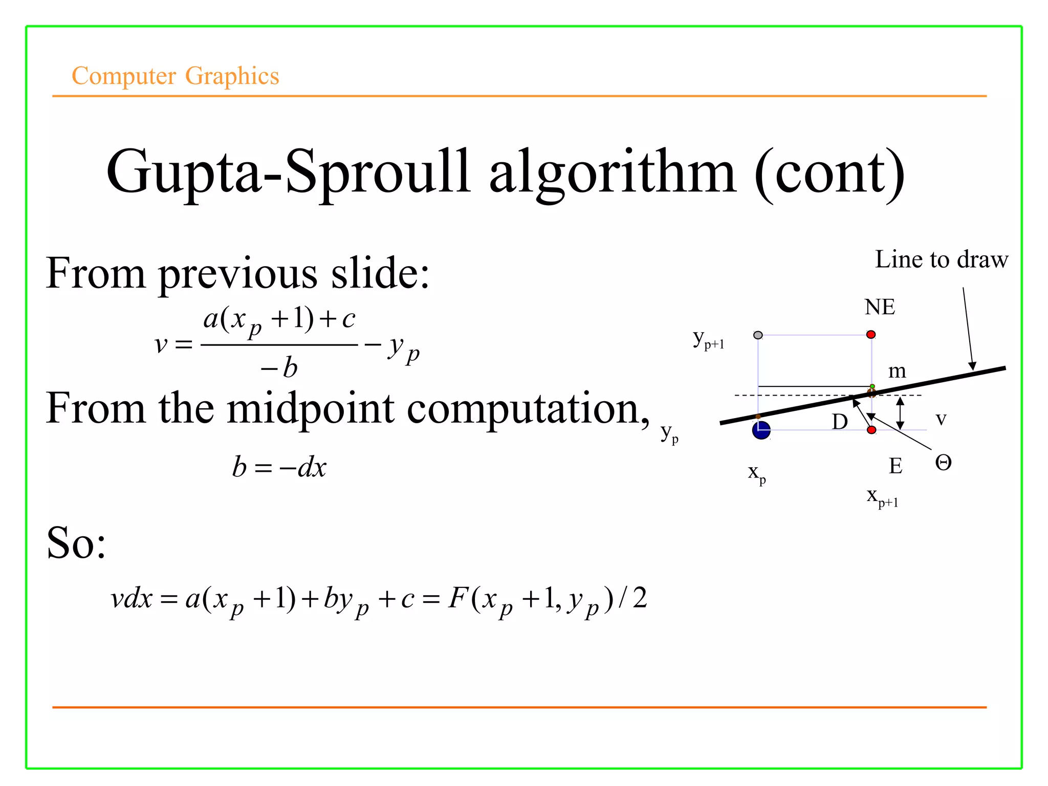 Computer Graphics



   Gupta-Sproull algorithm (cont)
                                                                                    Line to draw
From previous slide:
                                                                                   NE
               a ( x p + 1) + c
          v=                      − yp                             yp+1
                     −b                                                              m
From the midpoint computation, y                               p
                                                                               D          v

                  b = − dx                                                xp         E    Θ
                                                                                   xp+1

So:
      vdx = a ( x p + 1) + by p + c = F ( x p + 1, y p ) / 2
 