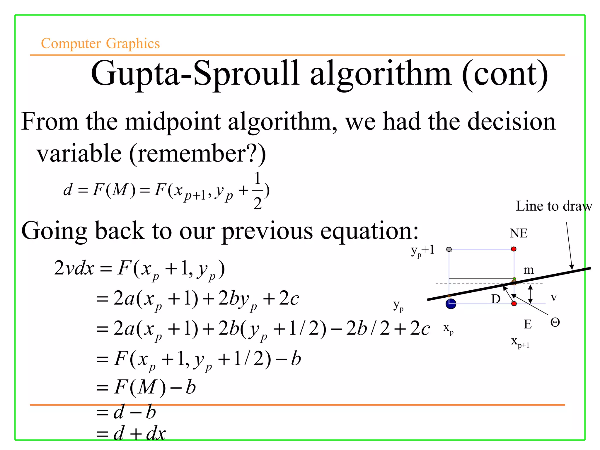 Computer Graphics

        Gupta-Sproull algorithm (cont)
From the midpoint algorithm, we had the decision
 variable (remember?)
                                    1
    d = F ( M ) = F ( x p +1 , y p + )
                                    2                                 Line to draw
Going back to our previous equation:                                 NE
                                                     yp+1
  2vdx = F ( x p + 1, y p )                                            m

      = 2a ( x p + 1) + 2by p + 2c               py              D          v
                                                                            Θ
      = 2a ( x p + 1) + 2b( y p + 1 / 2) − 2b / 2 + 2c      xp         E
                                                                     xp+1
      = F ( x p + 1, y p + 1 / 2) − b
      = F (M ) − b
      = d −b
      = d + dx
 