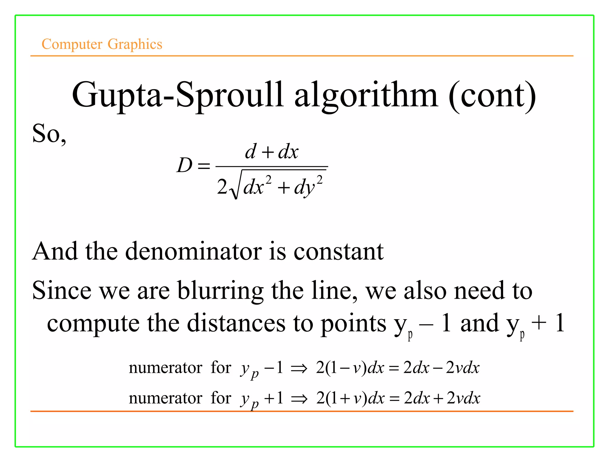 Computer Graphics


      Gupta-Sproull algorithm (cont)
So,
                            d + dx
                    D=
                         2 dx 2 + dy 2

And the denominator is constant
Since we are blurring the line, we also need to
 compute the distances to points y p – 1 and yp + 1
            numerator for y p − 1 ⇒ 2(1 − v)dx = 2dx − 2vdx
            numerator for y p + 1 ⇒ 2(1 + v)dx = 2dx + 2vdx
 