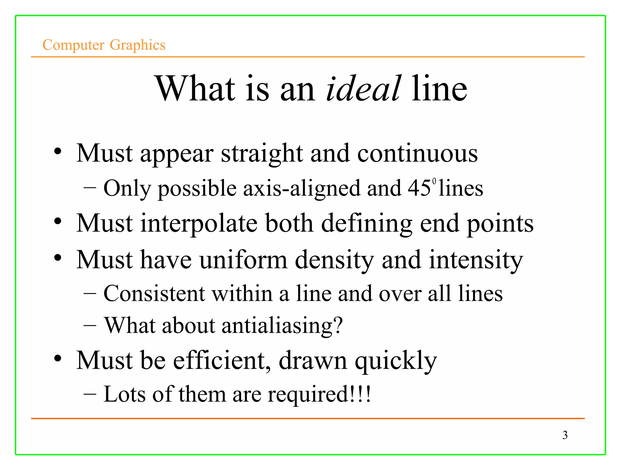 Computer Graphics


               What is an ideal line
 • Must appear straight and continuous
     – Only possible axis-aligned and 45o lines
 • Must interpolate both defining end points
 • Must have uniform density and intensity
     – Consistent within a line and over all lines
     – What about antialiasing?
 • Must be efficient, drawn quickly
     – Lots of them are required!!!
                                                     3
 