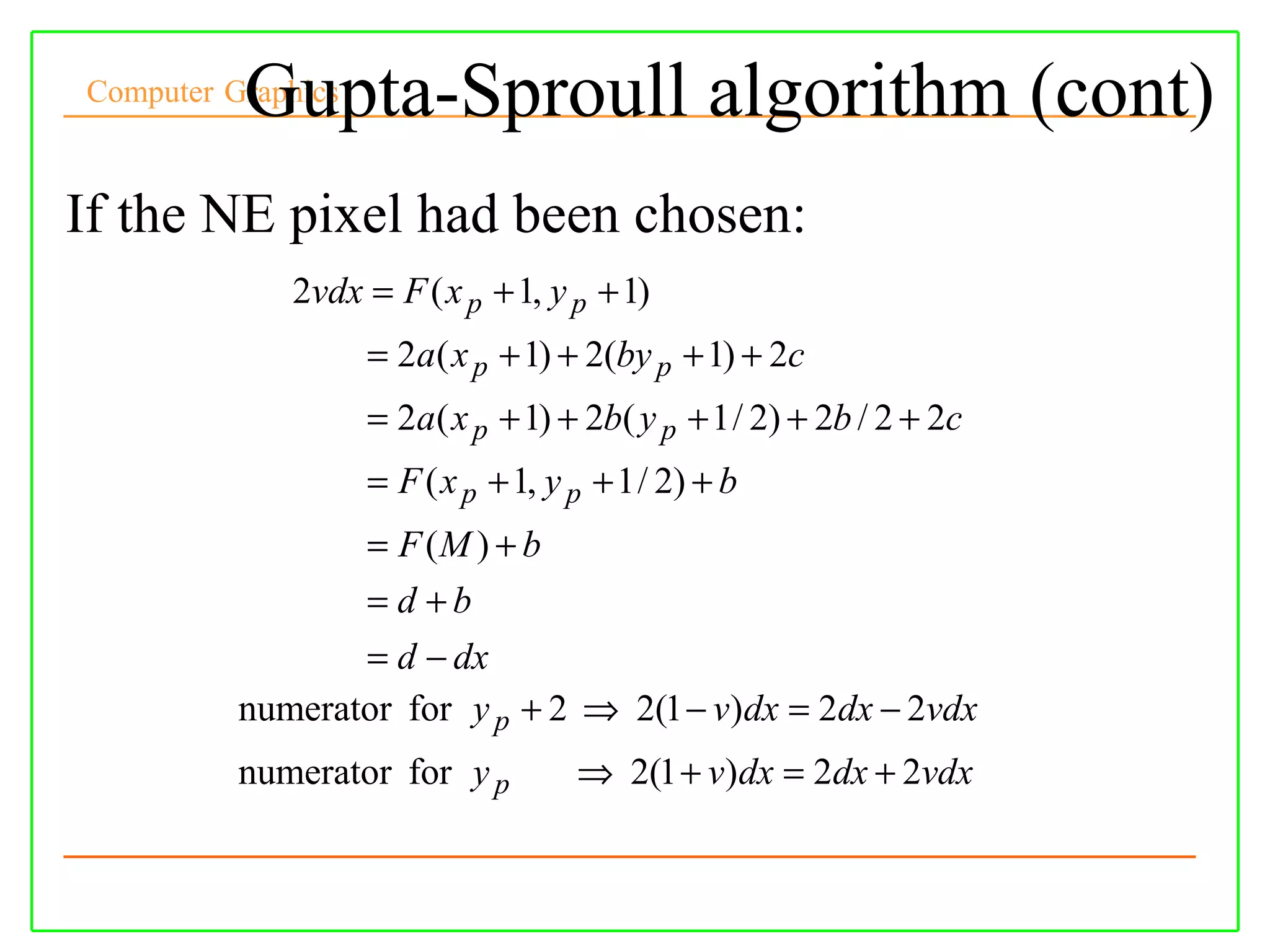 Gupta-Sproull algorithm (cont)
Computer Graphics



If the NE pixel had been chosen:
             2vdx = F ( x p + 1, y p + 1)
                    = 2a( x p + 1) + 2(by p + 1) + 2c
                    = 2a( x p + 1) + 2b( y p + 1 / 2) + 2b / 2 + 2c
                    = F ( x p + 1, y p + 1 / 2) + b
                 = F (M ) + b
                 = d +b
                 = d − dx
          numerator for y p + 2 ⇒ 2(1 − v)dx = 2dx − 2vdx
          numerator for y p          ⇒ 2(1 + v)dx = 2dx + 2vdx
 