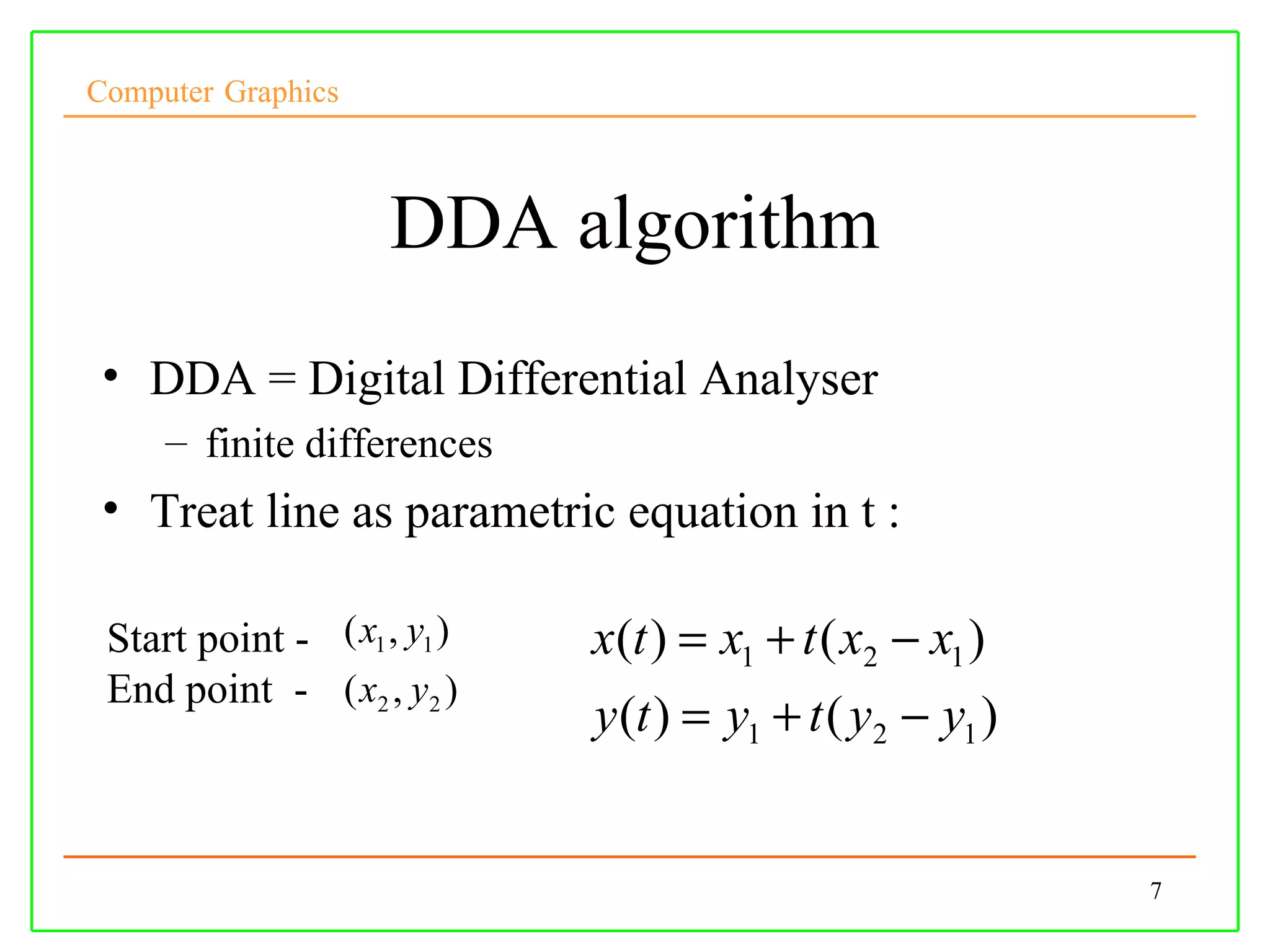 Computer Graphics



                     DDA algorithm
 • DDA = Digital Differential Analyser
     – finite differences
 • Treat line as parametric equation in t :

 Start point - ( x1 , y1 )   x(t ) = x1 + t ( x2 − x1 )
 End point - ( x2 , y2 )
                             y (t ) = y1 + t ( y2 − y1 )


                                                           7
 