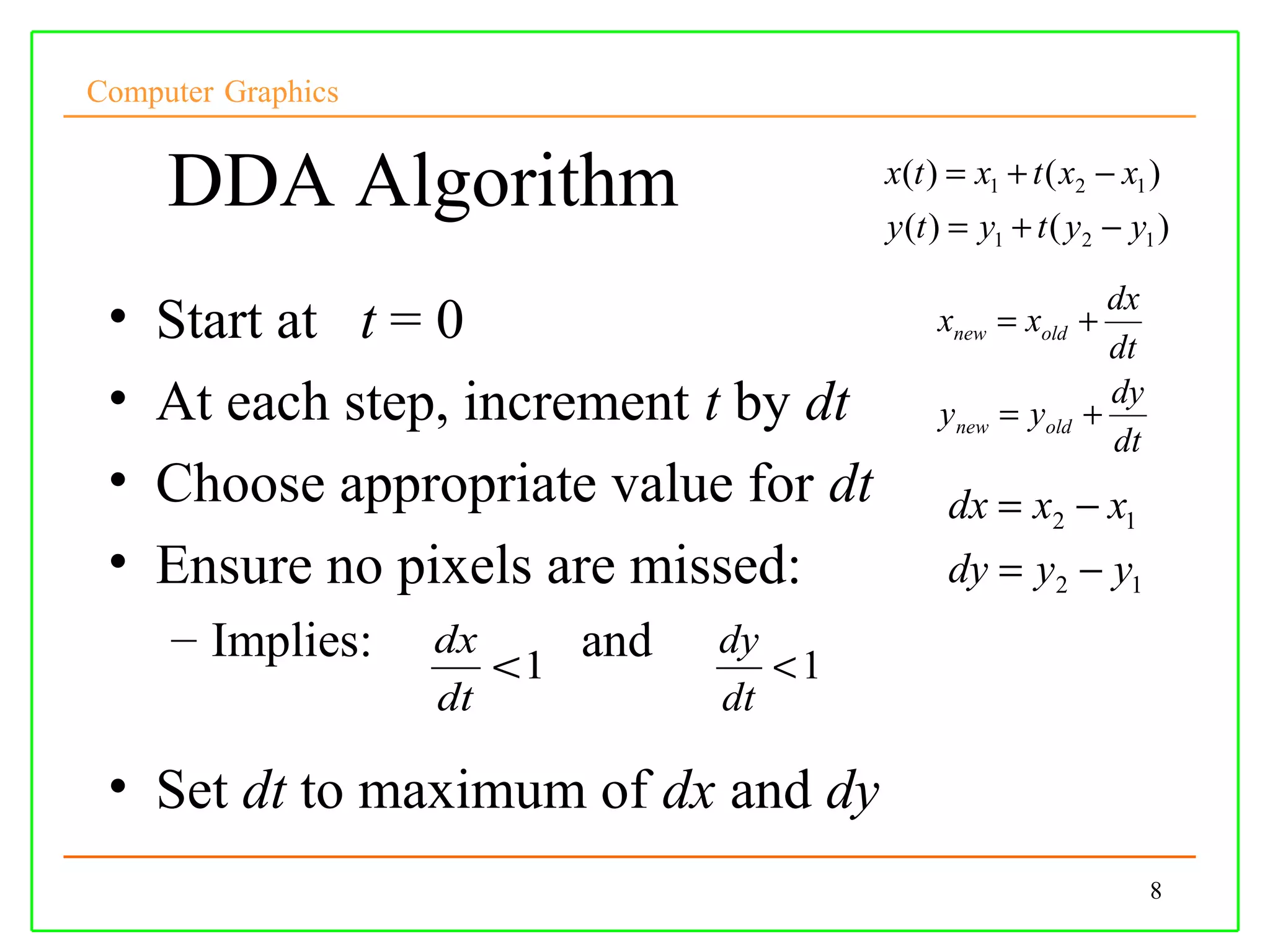 Computer Graphics


     DDA Algorithm                        x(t ) = x1 + t ( x2 − x1 )
                                          y (t ) = y1 + t ( y2 − y1 )

                                                               dx
 •   Start at t = 0                           xnew = xold +
                                                               dt
 •   At each step, increment t by dt           ynew = yold   +
                                                               dy
                                                               dt
 •   Choose appropriate value for dt           dx = x2 − x1
 •   Ensure no pixels are missed:              dy = y2 − y1
     – Implies:     dx      and   dy
                       <1            <1
                    dt            dt

 • Set dt to maximum of dx and dy
                                                                    8
 