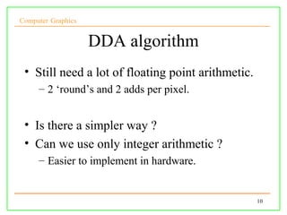 Computer Graphics


                    DDA algorithm
 • Still need a lot of floating point arithmetic.
     – 2 ‘round’s and 2 adds per pixel.


 • Is there a simpler way ?
 • Can we use only integer arithmetic ?
     – Easier to implement in hardware.


                                                    10
 