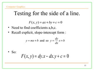Computer Graphics


      Testing for the side of a line.
                      F ( x, y ) = ax + by + c = 0
 • Need to find coefficients a,b,c.
 • Recall explicit, slope-intercept form :
                                          dy
                    y = mx + b and so y =    x+b
                                          dx

 • So:
             F ( x, y ) = dy.x − dx. y + c = 0
                                                     13
 