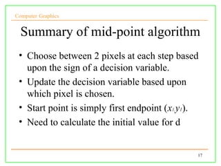 Computer Graphics


  Summary of mid-point algorithm
 • Choose between 2 pixels at each step based
   upon the sign of a decision variable.
 • Update the decision variable based upon
   which pixel is chosen.
 • Start point is simply first endpoint (x1,y1).
 • Need to calculate the initial value for d


                                               17
 