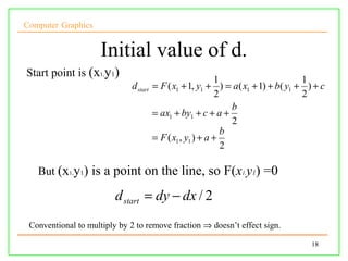 Computer Graphics


                     Initial value of d.
Start point is (x1,y1)
                                                            1                      1
                              d start   = F ( x1 + 1, y1 + ) = a( x1 + 1) + b( y1 + ) + c
                                                            2                      2
                                                                b
                                        = ax1 + by1 + c + a +
                                                                2
                                                              b
                                        = F ( x1 , y1 ) + a +
                                                              2

   But (x1,y1) is a point on the line, so F(x1,y1) =0

                         d start = dy − dx / 2
 Conventional to multiply by 2 to remove fraction ⇒ doesn’t effect sign.

                                                                                     18
 
