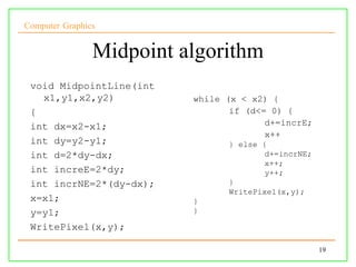 Computer Graphics


                Midpoint algorithm
 void MidpointLine(int
   x1,y1,x2,y2)           while (x < x2) {
 {                               if (d<= 0) {
 int dx=x2-x1;                          d+=incrE;
                                        x++
 int dy=y2-y1;                  } else {
 int d=2*dy-dx;                        d+=incrNE;
                                       x++;
 int increE=2*dy;                      y++;
 int incrNE=2*(dy-dx);          }
                                WritePixel(x,y);
 x=x1;                    }
 y=y1;                    }

 WritePixel(x,y);

                                                    19
 