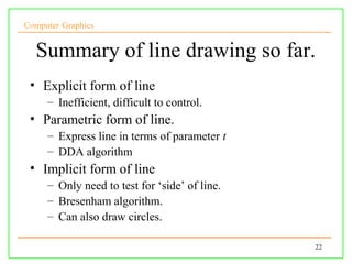 Computer Graphics


  Summary of line drawing so far.
 • Explicit form of line
     – Inefficient, difficult to control.
 • Parametric form of line.
     – Express line in terms of parameter t
     – DDA algorithm
 • Implicit form of line
     – Only need to test for ‘side’ of line.
     – Bresenham algorithm.
     – Can also draw circles.

                                               22
 