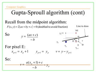 Computer Graphics

      Gupta-Sproull algorithm (cont)
Recall from the midpoint algorithm:
 F ( x, y ) = 2( ax + by + c ) = 0 (doubled to avoid fraction)          Line to draw
                                                                       NE
                                                       yp+1
So             y = ( ax + c )                                            m
                      −b                                           D          v
                                                  yp
                                                              xp         E    Θ
For pixel E:                                                           xp+1
      x p +1 = x p + 1        y p +1 = y p       v = y − y p +1

So:
                    a ( x p + 1) + c
              v=                       − yp
                          −b
 