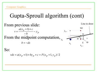 Computer Graphics



   Gupta-Sproull algorithm (cont)
                                                                                    Line to draw
From previous slide:
                                                                                   NE
               a ( x p + 1) + c
          v=                      − yp                             yp+1
                     −b                                                              m
From the midpoint computation, y                               p
                                                                               D          v

                  b = − dx                                                xp         E    Θ
                                                                                   xp+1

So:
      vdx = a ( x p + 1) + by p + c = F ( x p + 1, y p ) / 2
 