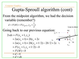 Computer Graphics

        Gupta-Sproull algorithm (cont)
From the midpoint algorithm, we had the decision
 variable (remember?)
                                    1
    d = F ( M ) = F ( x p +1 , y p + )
                                    2                                 Line to draw
Going back to our previous equation:                                 NE
                                                     yp+1
  2vdx = F ( x p + 1, y p )                                            m

      = 2a ( x p + 1) + 2by p + 2c               py              D          v
                                                                            Θ
      = 2a ( x p + 1) + 2b( y p + 1 / 2) − 2b / 2 + 2c      xp         E
                                                                     xp+1
      = F ( x p + 1, y p + 1 / 2) − b
      = F (M ) − b
      = d −b
      = d + dx
 