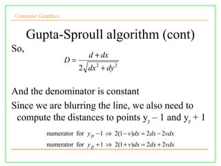 Computer Graphics


      Gupta-Sproull algorithm (cont)
So,
                            d + dx
                    D=
                         2 dx 2 + dy 2

And the denominator is constant
Since we are blurring the line, we also need to
 compute the distances to points y p – 1 and yp + 1
            numerator for y p − 1 ⇒ 2(1 − v)dx = 2dx − 2vdx
            numerator for y p + 1 ⇒ 2(1 + v)dx = 2dx + 2vdx
 