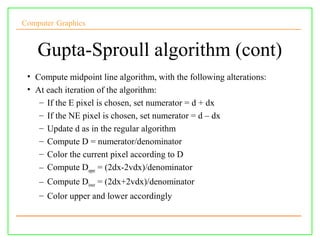 Computer Graphics


    Gupta-Sproull algorithm (cont)
 • Compute midpoint line algorithm, with the following alterations:
 • At each iteration of the algorithm:
    – If the E pixel is chosen, set numerator = d + dx
    – If the NE pixel is chosen, set numerator = d – dx
    – Update d as in the regular algorithm
    – Compute D = numerator/denominator
    – Color the current pixel according to D
    – Compute Dupper = (2dx-2vdx)/denominator
    – Compute Dlower = (2dx+2vdx)/denominator
    – Color upper and lower accordingly
 