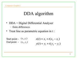 Computer Graphics



                     DDA algorithm
 • DDA = Digital Differential Analyser
     – finite differences
 • Treat line as parametric equation in t :

 Start point - ( x1 , y1 )   x(t ) = x1 + t ( x2 − x1 )
 End point - ( x2 , y2 )
                             y (t ) = y1 + t ( y2 − y1 )


                                                           7
 