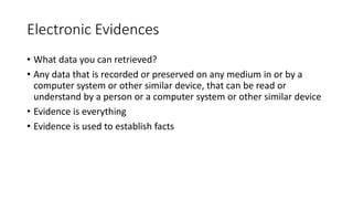 Electronic Evidences
• What data you can retrieved?
• Any data that is recorded or preserved on any medium in or by a
computer system or other similar device, that can be read or
understand by a person or a computer system or other similar device
• Evidence is everything
• Evidence is used to establish facts
 