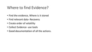 Where to find Evidence?
• Find the evidence, Where is it stored
• Find relevant data- Recovery
• Create order of volatility
• Collect Evidence- use tools
• Good documentation of all the actions.
 