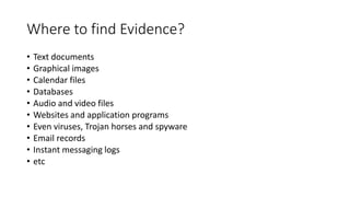 Where to find Evidence?
• Text documents
• Graphical images
• Calendar files
• Databases
• Audio and video files
• Websites and application programs
• Even viruses, Trojan horses and spyware
• Email records
• Instant messaging logs
• etc
 