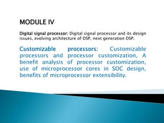 MODULE IV
Digital signal processor: Digital signal processor and its design
issues, evolving architecture of DSP, next generation DSP.
Customizable processors: Customizable
processors and processor customization, A
benefit analysis of processor customization,
use of microprocessor cores in SOC design,
benefits of microprocessor extensibility.
 