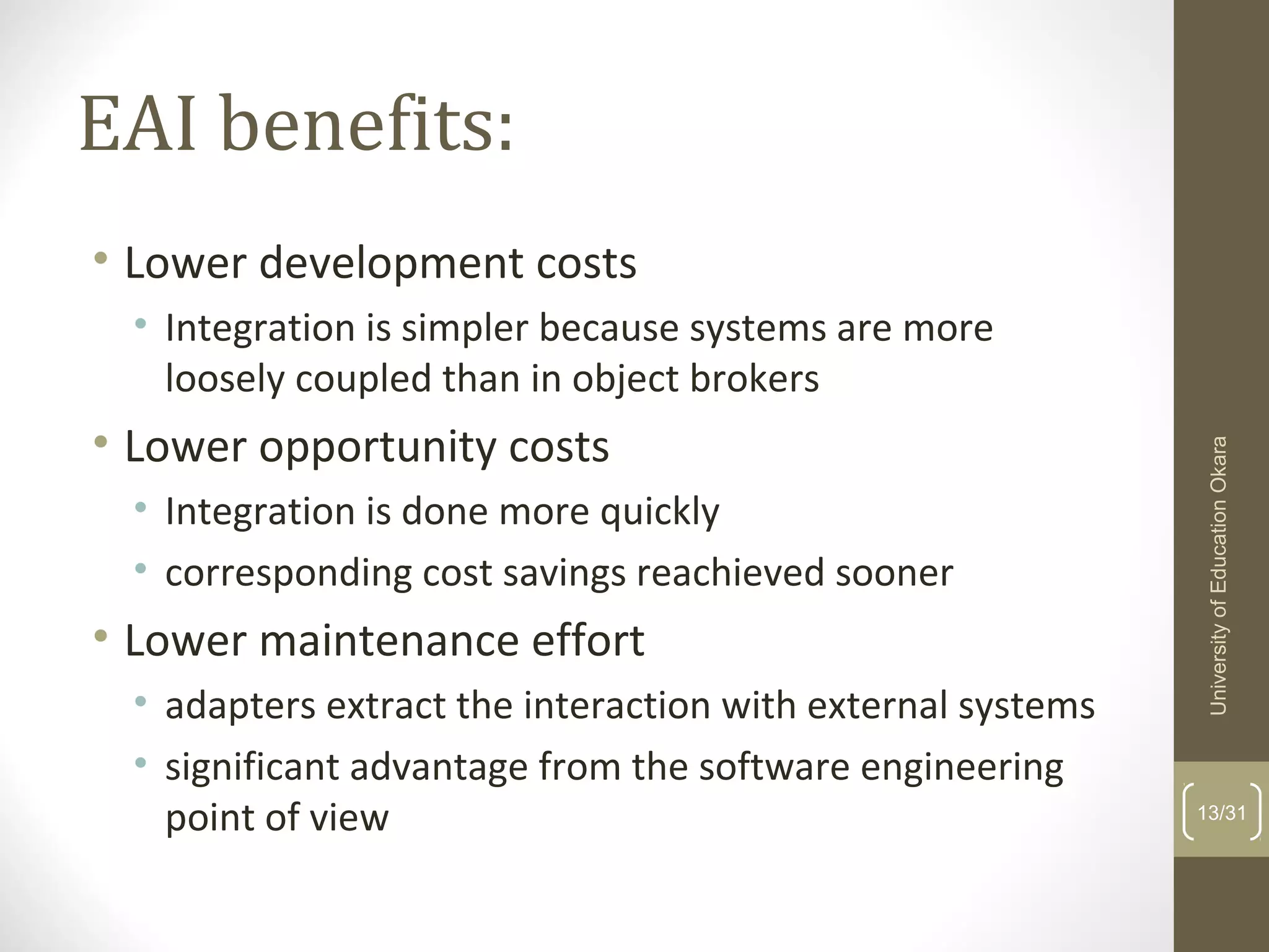 EAI benefits:
• Lower development costs
• Integration is simpler because systems are more
loosely coupled than in object brokers
• Lower opportunity costs
• Integration is done more quickly
• corresponding cost savings reachieved sooner
• Lower maintenance effort
• adapters extract the interaction with external systems
• significant advantage from the software engineering
point of view 13/31
UniversityofEducationOkara
 
