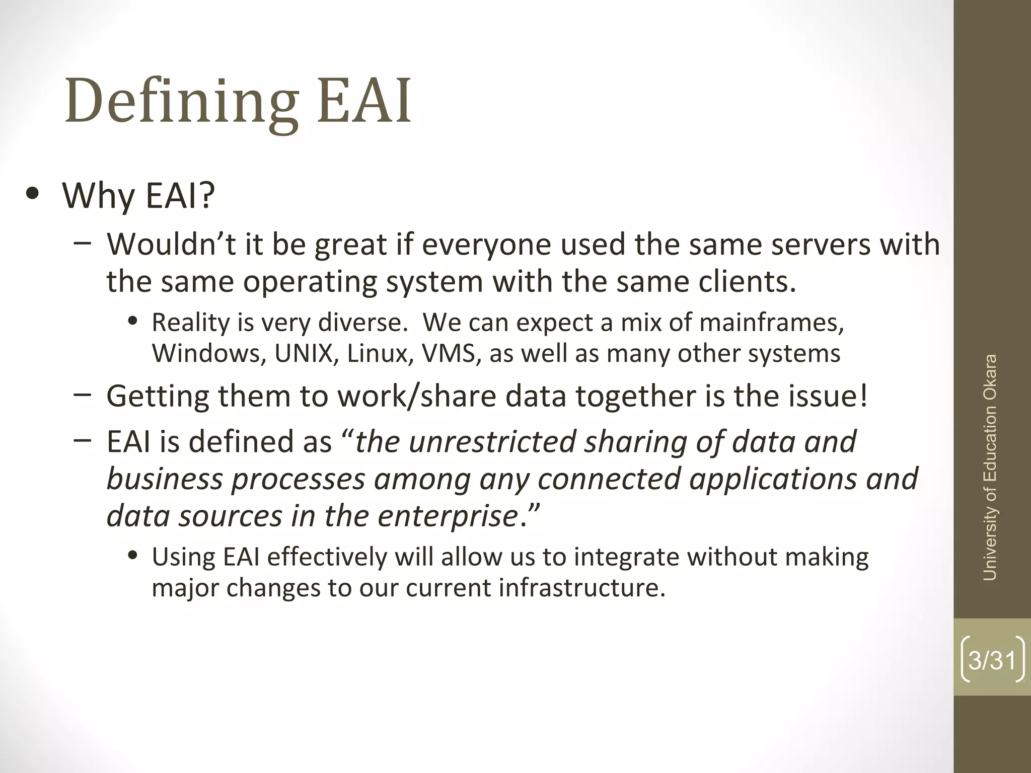 Defining EAI
3/31
• Why EAI?
– Wouldn’t it be great if everyone used the same servers with
the same operating system with the same clients.
• Reality is very diverse. We can expect a mix of mainframes,
Windows, UNIX, Linux, VMS, as well as many other systems
– Getting them to work/share data together is the issue!
– EAI is defined as “the unrestricted sharing of data and
business processes among any connected applications and
data sources in the enterprise.”
• Using EAI effectively will allow us to integrate without making
major changes to our current infrastructure.
UniversityofEducationOkara
 