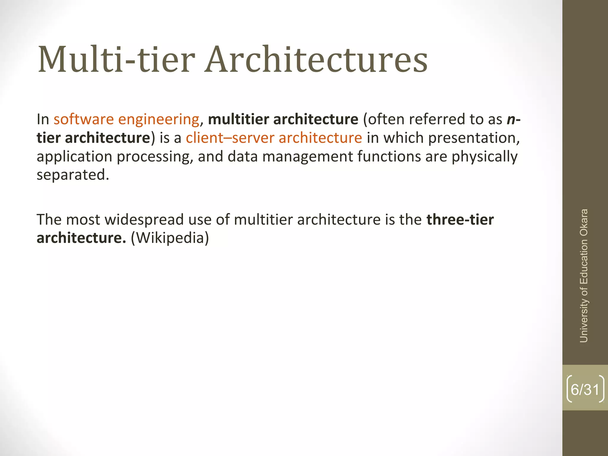 Multi-tier Architectures
In software engineering, multitier architecture (often referred to as n-
tier architecture) is a client–server architecture in which presentation, 
application processing, and data management functions are physically 
separated. 
The most widespread use of multitier architecture is the three-tier
architecture. (Wikipedia)
6/31
UniversityofEducationOkara
 