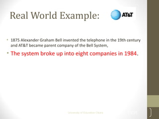 Real World Example:
• 1875 Alexander Graham Bell invented the telephone in the 19th century
and AT&T became parent company of the Bell System,
• The system broke up into eight companies in 1984.
13/31University of Education Okara
 