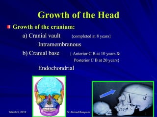 Growth of the Head
Growth of the cranium:
a) Cranial vault
{completed at 8 years}
Intramembranous
b) Cranial base
{ Anterior C B at 10 years &
Posterior C B at 20 years}

Endochondrial

March 5, 2012

Dr. Ahmed Basyouni

21

 