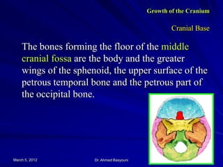 Growth of the Cranium

Cranial Base

The bones forming the floor of the middle
cranial fossa are the body and the greater
wings of the sphenoid, the upper surface of the
petrous temporal bone and the petrous part of
the occipital bone.

March 5, 2012

Dr. Ahmed Basyouni

26

 