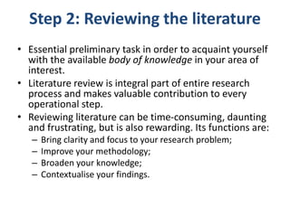Step 2: Reviewing the literature
• Essential preliminary task in order to acquaint yourself
with the available body of knowledge in your area of
interest.
• Literature review is integral part of entire research
process and makes valuable contribution to every
operational step.
• Reviewing literature can be time-consuming, daunting
and frustrating, but is also rewarding. Its functions are:
– Bring clarity and focus to your research problem;
– Improve your methodology;
– Broaden your knowledge;
– Contextualise your findings.
 