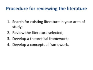 Procedure for reviewing the literature
1. Search for existing literature in your area of
study;
2. Review the literature selected;
3. Develop a theoretical framework;
4. Develop a conceptual framework.
 
