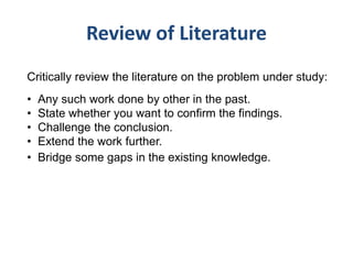 Review of Literature
Critically review the literature on the problem under study:
• Any such work done by other in the past.
• State whether you want to confirm the findings.
• Challenge the conclusion.
• Extend the work further.
• Bridge some gaps in the existing knowledge.
 