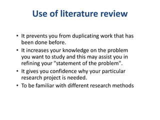 Use of literature review
• It prevents you from duplicating work that has
been done before.
• It increases your knowledge on the problem
you want to study and this may assist you in
refining your "statement of the problem".
• It gives you confidence why your particular
research project is needed.
• To be familiar with different research methods
 