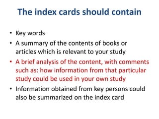 The index cards should contain
• Key words
• A summary of the contents of books or
articles which is relevant to your study
• A brief analysis of the content, with comments
such as: how information from that particular
study could be used in your own study
• Information obtained from key persons could
also be summarized on the index card
 