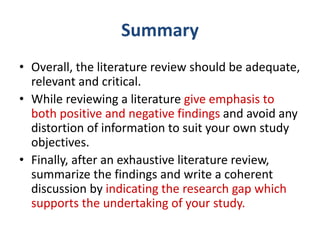 • Overall, the literature review should be adequate,
relevant and critical.
• While reviewing a literature give emphasis to
both positive and negative findings and avoid any
distortion of information to suit your own study
objectives.
• Finally, after an exhaustive literature review,
summarize the findings and write a coherent
discussion by indicating the research gap which
supports the undertaking of your study.
Summary
 
