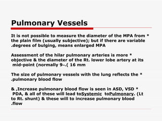 Pulmonary Vessels * It is not possible to measure the diameter of the MPA from the plain film (usually subjective); but if   there are variable degrees of bulging, means enlarged MPA. * Assessment of the hilar pulmonary arteries is more objective & the diameter of the Rt. lower lobe   artery at its mid-point (normally 9  –  16 mm). * The size of pulmonary vessels with the lung reflects the pulmonary blood flow. * Increase pulmonary blood flow is seen in ASD, VSD, & PDA, & all of these will lead to  Systemic  to  Pulmonary  (Lt. to Rt. shunt) & these will to increase pulmonary blood flow. 