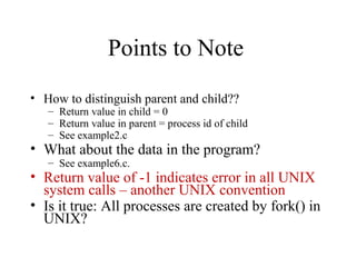 Points to Note
• How to distinguish parent and child??
– Return value in child = 0
– Return value in parent = process id of child
– See example2.c
• What about the data in the program?
– See example6.c.
• Return value of -1 indicates error in all UNIX
system calls – another UNIX convention
• Is it true: All processes are created by fork() in
UNIX?
 