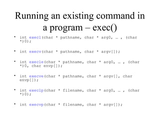 Running an existing command in
a program – exec()
• int execl(char * pathname, char * arg0, … , (char
*)0);
• int execv(char * pathname, char * argv[]);
• int execle(char * pathname, char * arg0, … , (char
*)0, char envp[]);
• int execve(char * pathname, char * argv[], char
envp[]);
• int execlp(char * filename, char * arg0, … , (char
*)0);
• int execvp(char * filename, char * argv[]);
 