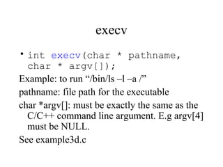 execv
• int execv(char * pathname,
char * argv[]);
Example: to run “/bin/ls –l –a /”
pathname: file path for the executable
char *argv[]: must be exactly the same as the
C/C++ command line argument. E.g argv[4]
must be NULL.
See example3d.c
 