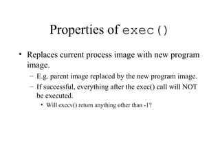 Properties of exec()
• Replaces current process image with new program
image.
– E.g. parent image replaced by the new program image.
– If successful, everything after the exec() call will NOT
be executed.
• Will execv() return anything other than -1?
 