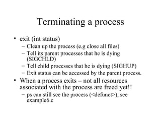Terminating a process
• exit (int status)
– Clean up the process (e.g close all files)
– Tell its parent processes that he is dying
(SIGCHLD)
– Tell child processes that he is dying (SIGHUP)
– Exit status can be accessed by the parent process.
• When a process exits – not all resources
associated with the process are freed yet!!
– ps can still see the process (<defunct>), see
example6.c
 