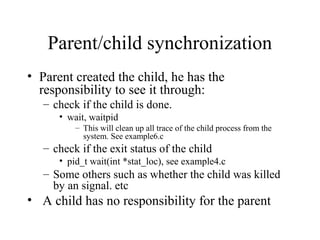 Parent/child synchronization
• Parent created the child, he has the
responsibility to see it through:
– check if the child is done.
• wait, waitpid
– This will clean up all trace of the child process from the
system. See example6.c
– check if the exit status of the child
• pid_t wait(int *stat_loc), see example4.c
– Some others such as whether the child was killed
by an signal. etc
• A child has no responsibility for the parent
 