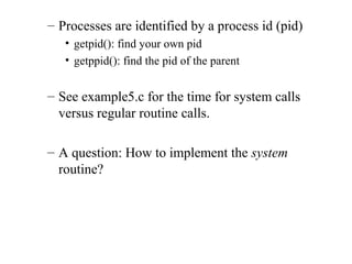 – Processes are identified by a process id (pid)
• getpid(): find your own pid
• getppid(): find the pid of the parent
– See example5.c for the time for system calls
versus regular routine calls.
– A question: How to implement the system
routine?
 